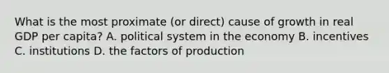 What is the most proximate (or direct) cause of growth in real GDP per capita? A. political system in the economy B. incentives C. institutions D. the factors of production