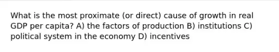 What is the most proximate (or direct) cause of growth in real GDP per capita? A) the factors of production B) institutions C) political system in the economy D) incentives