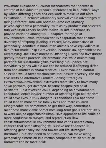 Proximate explanation - causal mechanisms that operate in lifetime of individual to produce phenomenon in question; ways by which differing genes and exp work to make us diff Distal explanation - function/evolutionary survival value Advantages of Being Different From One Another Some evolutionary psychologists view personality traits as by-products not selected thru evolution Others believe individual diff in personality provide variation among ppl → adaptive for range of environments Sexual reproduction is adaptation that ensures diversity of offspring (cloning is easier) Many dimensions of personality identified in nonhuman animals have equivalents in five-factor model (esp extraversion, neuroticism, agreeableness) Diversifying One's Investment In Offspring Diversified investment greatly reduces potential for dramatic loss while maintaining potential for substantial gains over long run Chance hat individual's genes will die out can be reduced if offspring differ from one another in characteristics → over evolution natural selection would favor mechanisms that ensure diversity The Big Five Traits as Alternative Problem-Solving Strategies Extraversion-introversion: extraverts more likely to have many seual partners, get divorced, become hospitalized bc of accidents → extraversion could, depending on environmental conditions, either inc/dec number of offspring High neuroticism could save lives in truly dangerous conditions Low openness could lead to more stable family lives and more children Disagreeable ppl sometimes do get their way, sometimes meanness more viable Sometimes long-term goals are not likely to work out, so opportunities/impulsive approach to life could be more conducive to survival and reproduction (low conscientiousness) In environment that varies unpredictably, chances that some offspring will survive are enhanced in offspring genetically inclined toward diff life strategies (heritable), but also need to be flexible so can move along personality dimension in direction compatible w life situation (introvert can be more bold)