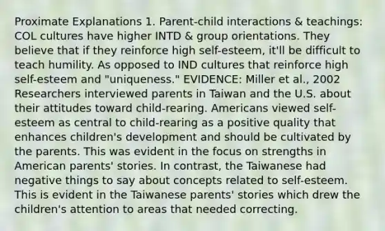 Proximate Explanations 1. Parent-child interactions & teachings: COL cultures have higher INTD & group orientations. They believe that if they reinforce high self-esteem, it'll be difficult to teach humility. As opposed to IND cultures that reinforce high self-esteem and "uniqueness." EVIDENCE: Miller et al., 2002 Researchers interviewed parents in Taiwan and the U.S. about their attitudes toward child-rearing. Americans viewed self-esteem as central to child-rearing as a positive quality that enhances children's development and should be cultivated by the parents. This was evident in the focus on strengths in American parents' stories. In contrast, the Taiwanese had negative things to say about concepts related to self-esteem. This is evident in the Taiwanese parents' stories which drew the children's attention to areas that needed correcting.