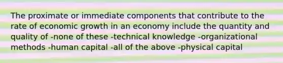 The proximate or immediate components that contribute to the rate of economic growth in an economy include the quantity and quality of -none of these -technical knowledge -organizational methods -human capital -all of the above -physical capital