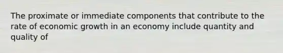 The proximate or immediate components that contribute to the rate of economic growth in an economy include quantity and quality of