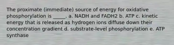 The proximate (immediate) source of energy for oxidative phosphorylation is _____. a. NADH and FADH2 b. ATP c. kinetic energy that is released as hydrogen ions diffuse down their concentration gradient d. substrate-level phosphorylation e. ATP synthase