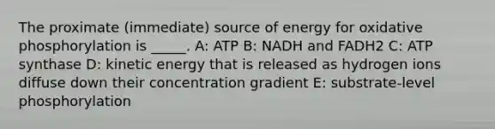 The proximate (immediate) source of energy for oxidative phosphorylation is _____. A: ATP B: NADH and FADH2 C: ATP synthase D: kinetic energy that is released as hydrogen ions diffuse down their concentration gradient E: substrate-level phosphorylation