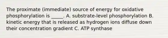 The proximate (immediate) source of energy for oxidative phosphorylation is _____. A. substrate-level phosphorylation B. kinetic energy that is released as hydrogen ions diffuse down their concentration gradient C. ATP synthase