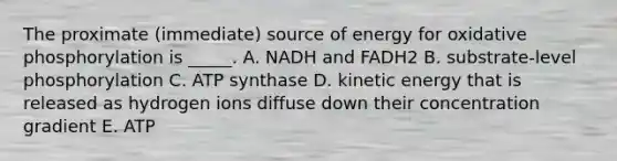 The proximate (immediate) source of energy for oxidative phosphorylation is _____. A. NADH and FADH2 B. substrate-level phosphorylation C. ATP synthase D. kinetic energy that is released as hydrogen ions diffuse down their concentration gradient E. ATP