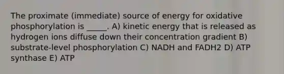 The proximate (immediate) source of energy for oxidative phosphorylation is _____. A) kinetic energy that is released as hydrogen ions diffuse down their concentration gradient B) substrate-level phosphorylation C) NADH and FADH2 D) ATP synthase E) ATP