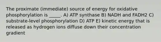 The proximate (immediate) source of energy for oxidative phosphorylation is _____. A) ATP synthase B) NADH and FADH2 C) substrate-level phosphorylation D) ATP E) kinetic energy that is released as hydrogen ions diffuse down their concentration gradient