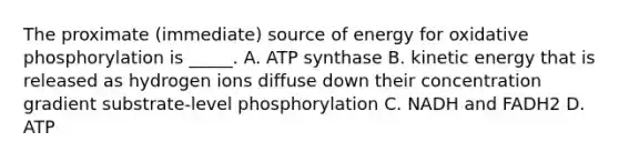 The proximate (immediate) source of energy for oxidative phosphorylation is _____. A. ATP synthase B. kinetic energy that is released as hydrogen ions diffuse down their concentration gradient substrate-level phosphorylation C. NADH and FADH2 D. ATP