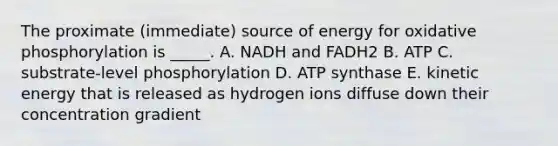 The proximate (immediate) source of energy for oxidative phosphorylation is _____. A. NADH and FADH2 B. ATP C. substrate-level phosphorylation D. ATP synthase E. kinetic energy that is released as hydrogen ions diffuse down their concentration gradient