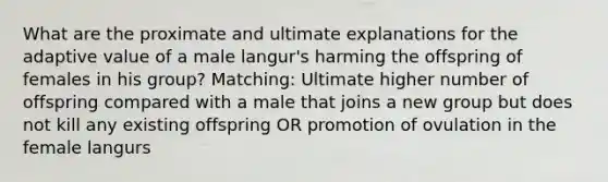 What are the proximate and ultimate explanations for the adaptive value of a male langur's harming the offspring of females in his group? Matching: Ultimate higher number of offspring compared with a male that joins a new group but does not kill any existing offspring OR promotion of ovulation in the female langurs