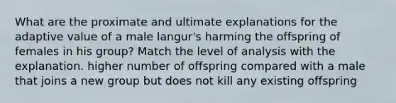 What are the proximate and ultimate explanations for the adaptive value of a male langur's harming the offspring of females in his group? Match the level of analysis with the explanation. higher number of offspring compared with a male that joins a new group but does not kill any existing offspring