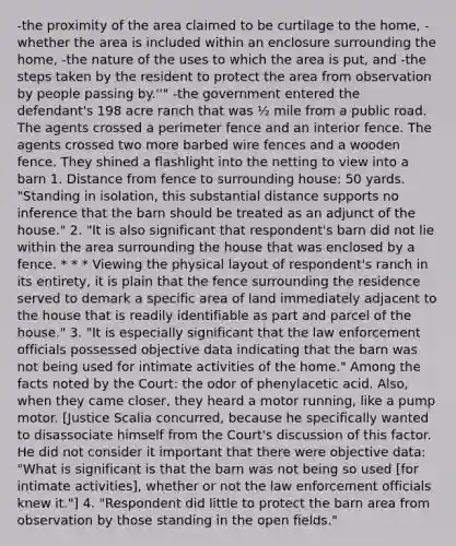 -the proximity of the area claimed to be curtilage to the home, -whether the area is included within an enclosure surrounding the home, -the nature of the uses to which the area is put, and -the steps taken by the resident to protect the area from observation by people passing by.''" -the government entered the defendant's 198 acre ranch that was ½ mile from a public road. The agents crossed a perimeter fence and an interior fence. The agents crossed two more barbed wire fences and a wooden fence. They shined a flashlight into the netting to view into a barn 1. Distance from fence to surrounding house: 50 yards. "Standing in isolation, this substantial distance supports no inference that the barn should be treated as an adjunct of the house." 2. "It is also significant that respondent's barn did not lie within the area surrounding the house that was enclosed by a fence. * * * Viewing the physical layout of respondent's ranch in its entirety, it is plain that the fence surrounding the residence served to demark a specific area of land immediately adjacent to the house that is readily identifiable as part and parcel of the house." 3. "It is especially significant that the law enforcement officials possessed objective data indicating that the barn was not being used for intimate activities of the home." Among the facts noted by the Court: the odor of phenylacetic acid. Also, when they came closer, they heard a motor running, like a pump motor. [Justice Scalia concurred, because he specifically wanted to disassociate himself from the Court's discussion of this factor. He did not consider it important that there were objective data: "What is significant is that the barn was not being so used [for intimate activities], whether or not the law enforcement officials knew it."] 4. "Respondent did little to protect the barn area from observation by those standing in the open fields."