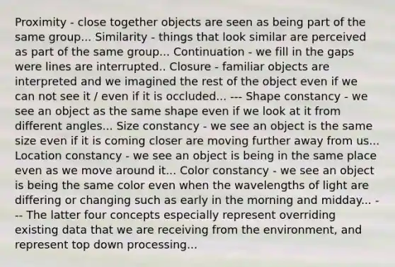 Proximity - close together objects are seen as being part of the same group... Similarity - things that look similar are perceived as part of the same group... Continuation - we fill in the gaps were lines are interrupted.. Closure - familiar objects are interpreted and we imagined the rest of the object even if we can not see it / even if it is occluded... --- Shape constancy - we see an object as the same shape even if we look at it from different angles... Size constancy - we see an object is the same size even if it is coming closer are moving further away from us... Location constancy - we see an object is being in the same place even as we move around it... Color constancy - we see an object is being the same color even when the wavelengths of light are differing or changing such as early in the morning and midday... --- The latter four concepts especially represent overriding existing data that we are receiving from the environment, and represent top down processing...