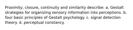 Proximity, closure, continuity and similarity describe: a. Gestalt strategies for organizing sensory information into perceptions. b. four basic principles of Gestalt psychology. c. signal detection theory. d. perceptual constancy.