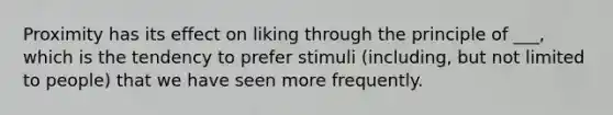 Proximity has its effect on liking through the principle of ___, which is the tendency to prefer stimuli (including, but not limited to people) that we have seen more frequently.