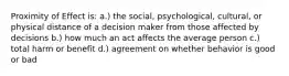 Proximity of Effect is: a.) the social, psychological, cultural, or physical distance of a decision maker from those affected by decisions b.) how much an act affects the average person c.) total harm or benefit d.) agreement on whether behavior is good or bad