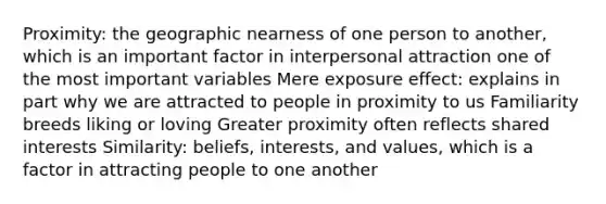 Proximity: the geographic nearness of one person to another, which is an important factor in interpersonal attraction one of the most important variables Mere exposure effect: explains in part why we are attracted to people in proximity to us Familiarity breeds liking or loving Greater proximity often reflects shared interests Similarity: beliefs, interests, and values, which is a factor in attracting people to one another