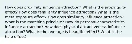 How does proximity influence attraction? What is the propinquity effect? How does familiarity influence attraction? What is the mere exposure effect? How does similarity influence attraction? What is the matching principle? How do personal characteristics influence attraction? How does physical attractiveness influence attraction? What is the average is beautiful effect? What is the halo effect?