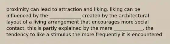 proximity can lead to attraction and liking. liking can be influenced by the _____________ created by the architectural layout of a living arrangement that encourages more social contact. this is partly explained by the mere ____________, the tendency to like a stimulus the more frequently it is encountered