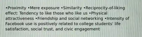 •Proximity •Mere exposure •Similarity •Reciprocity-of-liking effect: Tendency to like those who like us •Physical attractiveness •Friendship and social networking •Intensity of Facebook use is positively related to college students' life satisfaction, social trust, and civic engagement