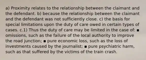 a) Proximity relates to the relationship between the claimant and the defendant. b) because the relationship between the claimant and the defendant was not sufficiently close. c) the basis for special limitations upon the duty of care owed in certain types of cases. c.1) Thus the duty of care may be limited in the case of: ▪ omissions, such as the failure of the local authority to improve the road junction; ▪ pure economic loss, such as the loss of investments caused by the journalist; ▪ pure psychiatric harm, such as that suffered by the victims of the train crash.