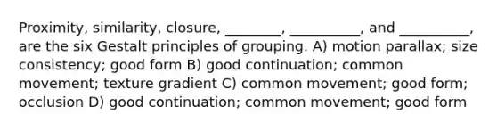 Proximity, similarity, closure, ________, __________, and __________, are the six Gestalt principles of grouping. A) motion parallax; size consistency; good form B) good continuation; common movement; texture gradient C) common movement; good form; occlusion D) good continuation; common movement; good form