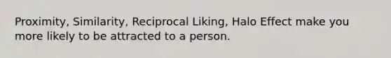 Proximity, Similarity, Reciprocal Liking, Halo Effect make you more likely to be attracted to a person.