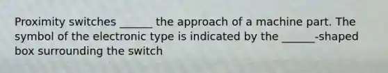 Proximity switches ______ the approach of a machine part. The symbol of the electronic type is indicated by the ______-shaped box surrounding the switch