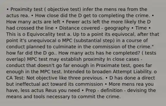 • Proximity test ( objective test) infer the mens rea from the actus rea. • How close did the D get to completing the crime. • How many acts are left • Fewer acts left the more likely the D had crossed the line • Distance covered - geography • Time • This is o Equivocality test a. Up to a point its equivocal, after that point it's unequivocal o MPC (substantial step) in a course of conduct planned to culminate in the commission of the crime." how far did the D go.. How many acts has he completed? ( tests overlap) MPC test may establish proximity In close cases - conduct that doesn't go far enough in Proximate test, goes far enough in the MPC test. Intended to broaden Attempt Liability. o CA Test: Not objective like three previous. • D has done a direct but ineffectual act toward its commission • More mens rea you have, less actus Reus you need • Prep - definition - devising the means and tools necessary to commit the crime.