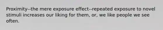 Proximity--the mere exposure effect--repeated exposure to novel stimuli increases our liking for them, or, we like people we see often.