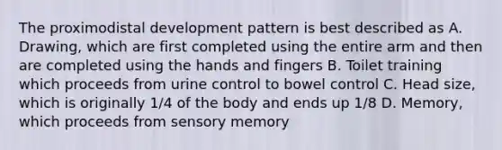 The proximodistal development pattern is best described as A. Drawing, which are first completed using the entire arm and then are completed using the hands and fingers B. Toilet training which proceeds from urine control to bowel control C. Head size, which is originally 1/4 of the body and ends up 1/8 D. Memory, which proceeds from sensory memory