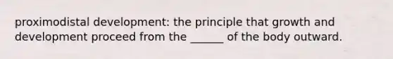 proximodistal development: the principle that growth and development proceed from the ______ of the body outward.