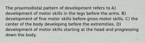 The proximodistal pattern of development refers to A) development of motor skills in the legs before the arms. B) development of fine motor skills before gross motor skills. C) the center of the body developing before the extremities. D) development of motor skills starting at the head and progressing down the body.