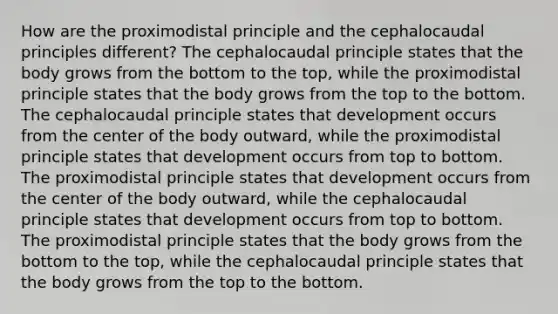 How are the proximodistal principle and the cephalocaudal principles different? The cephalocaudal principle states that the body grows from the bottom to the top, while the proximodistal principle states that the body grows from the top to the bottom. The cephalocaudal principle states that development occurs from the center of the body outward, while the proximodistal principle states that development occurs from top to bottom. The proximodistal principle states that development occurs from the center of the body outward, while the cephalocaudal principle states that development occurs from top to bottom. The proximodistal principle states that the body grows from the bottom to the top, while the cephalocaudal principle states that the body grows from the top to the bottom.