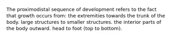 The proximodistal sequence of development refers to the fact that growth occurs from: the extremities towards the trunk of the body. large structures to smaller structures. the interior parts of the body outward. head to foot (top to bottom).