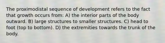 The proximodistal sequence of development refers to the fact that growth occurs from: A) the interior parts of the body outward. B) large structures to smaller structures. C) head to foot (top to bottom). D) the extremities towards the trunk of the body.