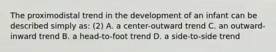 The proximodistal trend in the development of an infant can be described simply as: (2) A. a center-outward trend C. an outward-inward trend B. a head-to-foot trend D. a side-to-side trend