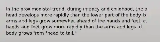 In the proximodistal trend, during infancy and childhood, the a. head develops more rapidly than the lower part of the body. b. arms and legs grow somewhat ahead of the hands and feet. c. hands and feet grow more rapidly than the arms and legs. d. body grows from "head to tail."