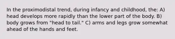 In the proximodistal trend, during infancy and childhood, the: A) head develops more rapidly than the lower part of the body. B) body grows from "head to tail." C) arms and legs grow somewhat ahead of the hands and feet.