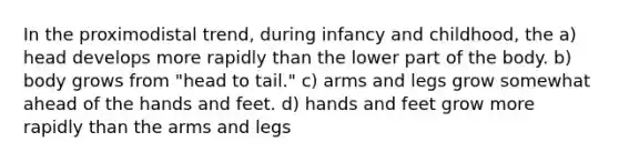 In the proximodistal trend, during infancy and childhood, the a) head develops more rapidly than the lower part of the body. b) body grows from "head to tail." c) arms and legs grow somewhat ahead of the hands and feet. d) hands and feet grow more rapidly than the arms and legs