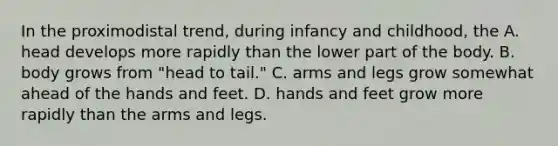 In the proximodistal trend, during infancy and childhood, the A. head develops more rapidly than the lower part of the body. B. body grows from "head to tail." C. arms and legs grow somewhat ahead of the hands and feet. D. hands and feet grow more rapidly than the arms and legs.