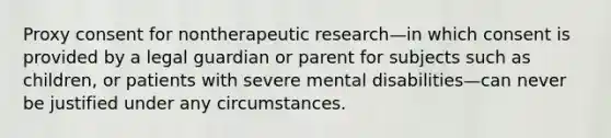 Proxy consent for nontherapeutic research—in which consent is provided by a legal guardian or parent for subjects such as children, or patients with severe mental disabilities—can never be justified under any circumstances.