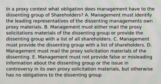 In a proxy contest what obligation does management have to the dissenting group of Shareholders? A. Management must identify the leading representatives of the dissenting managements own proxy materials. B. Management must either mail the proxy solicitations materials of the dissenting group or provide the dissenting group with a list of all shareholders. C. Management must provide the dissenting group with a list of shareholders. D. Management must mail the proxy solicitation materials of the dissenting. E. Management must not provide false or misleading information about the dissenting group or the issue in controversy in its own proxy solicitation materials, but otherwise has no obligations to the dissenting group