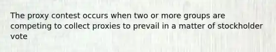 The proxy contest occurs when two or more groups are competing to collect proxies to prevail in a matter of stockholder vote