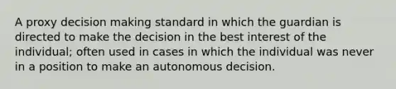 A proxy decision making standard in which the guardian is directed to make the decision in the best interest of the individual; often used in cases in which the individual was never in a position to make an autonomous decision.