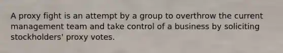 A proxy fight is an attempt by a group to overthrow the current management team and take control of a business by soliciting stockholders' proxy votes.