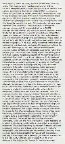 Proxy Fights [Church SH proxy proposal for Wal-Mart to cease selling high capacity guns - exclusion upheld on ordinary business exception] Rule of Law A company cannot exclude from a proxy statement a shareholder proposal that focuses on a matter of significant social policy related to the company's day-to-day business operations if the policy issue transcends those operations. (1) Does proposal speak to ordinary business decisions (inventory) (2) Is the issue so "socially significant" that SHs should be permitted to vote Wal-Mart makes slippery slope argument (SHs vote on all inventory?) BOD is delegated management control. SH proposals that try to FORCE management decisions of day-to-day issues will likely fail. Facts Trinity Wall Street (Trinity) (plaintiff) owned shares of Wal-Mart Stores, Inc. (Walmart) (defendant). Trinity filed a shareholder proposal with Walmart, proposing that Walmart adopt a policy to not sell guns with high-capacity magazines. Walmart declined to include the proposal in its 2014 proxy statement. Trinity brought suit arguing that Walmart's exclusion of its proposal violated the Securities Exchange Act of 1934. Trinity claimed that the proposal related to Walmart's corporate governance rather than being a good corporate citizen. Trinity argued that selling guns with high-capacity magazines would hurt Walmart's reputation and brand. The district court found in favor of Trinity. Walmart appealed. Issue Can a company exclude from a proxy statement a shareholder proposal that focuses on a matter of significant social policy related to the company's day-to-day business operations if the policy issue transcends those operations? Holding and Reasoning (Ambro, J.) No. A company cannot exclude from a proxy statement a shareholder proposal that focuses on a matter of significant social policy related to the company's day-to-day business operations if the policy issue transcends those operations. Generally, a company can exclude a shareholder proposal from a proxy statement if the proposal relates to the company's ordinary business operations. To make such a determination, courts consider the subject matter of the proposal and whether that subject matter relates to the company's ordinary business operations. However, even if a proposal involves the company's ordinary business operations, the company cannot exclude the proposal if its focus is a matter of significant social policy that goes beyond the company's day-to-day business operations. In this case, the sale of guns with high-capacity magazines is an issue of significant social policy. But the social policy does not transcend Walmart's day-to-day business operations. The subject matter of Trinity's proposal is the products that Walmart sells, which is a matter of Walmart's day-to-day business operations. And while the sale of high-capacity guns is a significant social matter, the social policy matter does not transcend Walmart's ordinary business operations. The heart of a retailer's business is the decisions as to which products the retailer sells. It is rare that a social policy matter will transcend something so inherent to retail operations as product choices, and it does not do so here. A retailer's weighing of consumer and community safety in deciding which products to sell is inextricably intertwined with the retailer's ordinary business operations. Accordingly, Walmart was entitled to exclude Trinity's shareholder proposal from its proxy statement. The judgment of the district court is reversed.