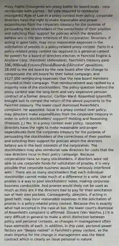 Proxy Fights [Insurgents win proxy battle for board seats - corp reimburses both parties - SH vote required to reimburse insurgents] Rule of Law In a proxy contest over policy, corporate directors have the right to make reasonable and proper expenditures from the corporate treasury for the purpose of persuading the stockholders of the correctness of their position and soliciting their support for policies which the directors believe are in the best interests of the corporation. Directors, if acting in good faith, may incur reasonable expenses in the solicitation of proxies in a policy-related proxy contest. Facts In a policy-related proxy contest (as opposed to a personal contest for power) for a board of directors election in Fairchild Engine & Airplane Corp. (Fairchild) (defendant), Fairchild's treasury paid 106,000 in defense of the old board of director's position;28,000 to the old board by the new board after the change to compensate the old board for their failed campaign; and 127,000 reimbursing expenses that the new board members incurred in their campaign. That reimbursement was ratified by a majority vote of the stockholders. The policy question behind the proxy contest was the long-term and very expensive pension contract of a former director, Carlton Ward. Rosenfeld (plaintiff), brought suit to compel the return of the above payments to the Fairchild treasury. The lower court dismissed Rosenfeld's complaint. He appealed. Issue In a proxy contest over policy, may directors make expenditures from the corporate treasury in order to solicit stockholders' support? Holding and Reasoning (Froessel, J.) Yes. In a proxy contest over policy, corporate directors have the right to make reasonable and proper expenditures from the corporate treasury for the purpose of persuading the stockholders of the correctness of their position and soliciting their support for policies which the directors believe are in the best interests of the corporation. The stockholders may also reimburse new directors for costs that the new directors incur in their policy campaign. Because corporations have so many stockholders, if directors were not able to use corporate funds for solicitation of proxies, it is very possible that corporate business would be "seriously interfered with." There are so many stockholders that each individual stockholder cannot make much of a difference in a vote. Use of proxies is a way to pool stockholders' votes, making corporate business conductible. And proxies would likely not be used as much as they are if the directors had to pay for their solicitation out of their own pockets. Consequently, directors, if acting in good faith, may incur reasonable expenses in the solicitation of proxies in a policy-related proxy contest. Because this is exactly what had occurred in the case at bar, the lower court's dismissal of Rosenfeld's complaint is affirmed. Dissent (Van Voorhis, J.) It is very difficult in general to make a strict distinction between policy and personal contests, as changes in management often have elements of each. In addition, in this case, personal power factors are "deeply rooted" in Fairchild's proxy contest, as the main impetus for the change in management was the Ward contract which is clearly an issue personal in nature.