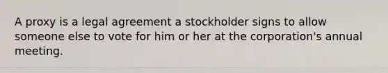 A proxy is a legal agreement a stockholder signs to allow someone else to vote for him or her at the​ corporation's annual meeting.